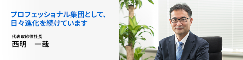 プロフェッショナル集団として、日々進化を続けています 代表取締役社長 西明一哉